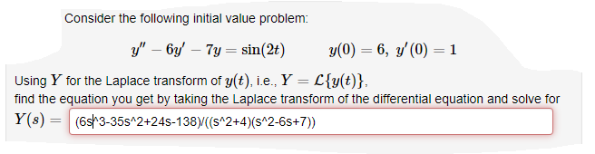 Consider the following initial value problem:
y" – by' – 7y = sin(2t)
y(0) = 6, y'(0) = 1
Using Y for the Laplace transform of y(t), i.e., Y = L{y(t)},
find the equation you get by taking the Laplace transform of the differential equation and solve for
Y(s) = (6s3-35s^2+24s-138)/((s^2+4)(s^2-6s+7))

