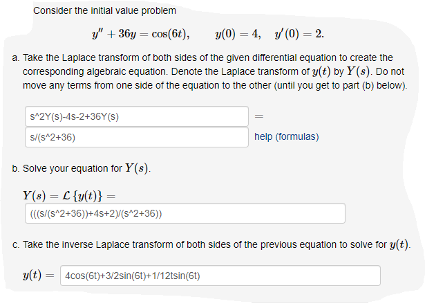 Consider the initial value problem
y" + 36y = cos(6t),
y(0) = 4, y' (0) = 2.
a. Take the Laplace transform of both sides of the given differential equation to create the
corresponding algebraic equation. Denote the Laplace transform of y(t) by Y(s). Do not
move any terms from one side of the equation to the other (until you get to part (b) below).
s^2Y(s)-4s-2+36Y(S)
s/(s^2+36)
help (formulas)
b. Solve your equation for Y(s).
Y(s) = L {y(t)}
(((s/(s^2+36))+4s+2)/(s^2+36))
c. Take the inverse Laplace transform of both sides of the previous equation to solve for y(t).
y(t) = 4cos(6t)+3/2sin(6t)+1/12tsin(6t)

