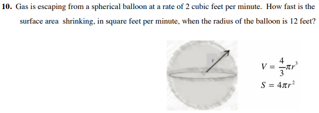 10. Gas is escaping from a spherical balloon at a rate of 2 cubic feet per minute. How fast is the
surface area shrinking, in square feet per minute, when the radius of the balloon is 12 feet?
V = -tr
3
S = 4ar?
