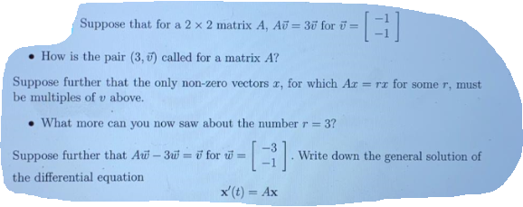 Suppose that for a 2 x 2 matrix A, AU = 3u for ū =
• How is the pair (3, 0) called for a matrix A?
Suppose further that the only non-zero vectors r, for which Ar = rz for some r, must
be multiples of v above.
• What more can you now saw about the number r =
3?
Suppose further that Au-3w = ở for w =
Write down the general solution of
the differential equation
x'(t) = Ax
