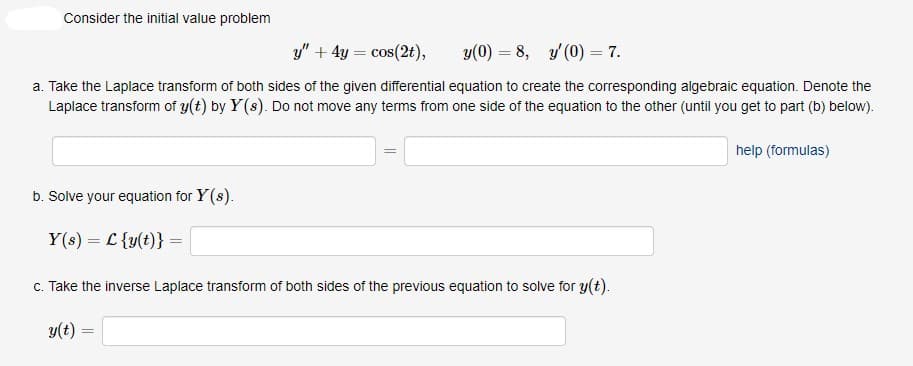Consider the initial value problem
y" + 4y = cos(2t),
y(0) = 8, y (0) = 7.
a. Take the Laplace transform of both sides of the given differential equation to create the corresponding algebraic equation. Denote the
Laplace transform of y(t) by Y(s). Do not move any terms from one side of the equation to the other (until you get to part (b) below).
help (formulas)
b. Solve your equation for Y(s).
Y(s) = L {y(t)} =
c. Take the inverse Laplace transform of both sides of the previous equation to solve for y(t).
y(t)
