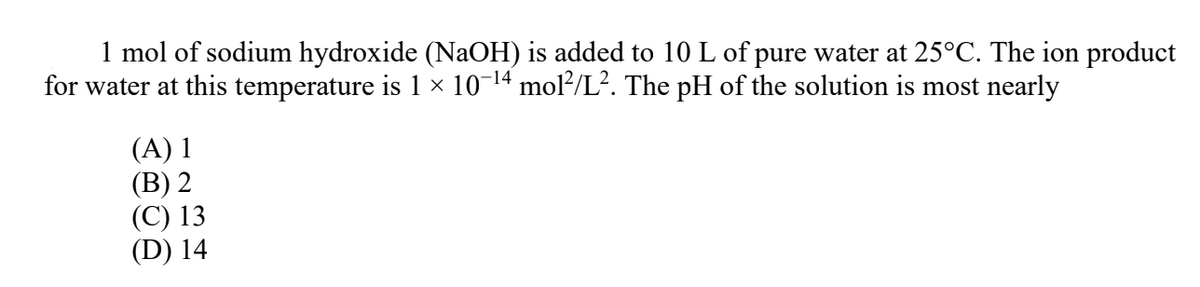 1 mol of sodium hydroxide (NaOH) is added to 10 L of pure water at 25°C. The ion product
for water at this temperature is 1 × 10-14 mol²/L². The pH of the solution is most nearly
(A) 1
(В) 2
(С) 13
(D) 14
