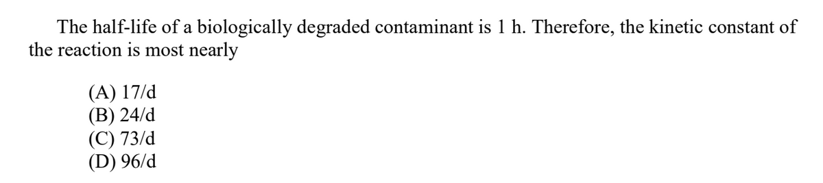 The half-life of a biologically degraded contaminant is 1 h. Therefore, the kinetic constant of
the reaction is most nearly
(A) 17/d
(В) 24/d
(С) 73/d
(D) 96/d
