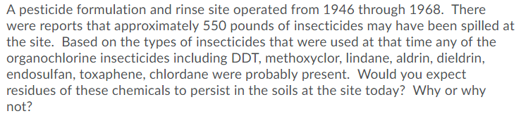 A pesticide formulation and rinse site operated from 1946 through 1968. There
were reports that approximately 550 pounds of insecticides may have been spilled at
the site. Based on the types of insecticides that were used at that time any of the
organochlorine insecticides including DDT, methoxyclor, lindane, aldrin, dieldrin,
endosulfan, toxaphene, chlordane were probably present. Would you expect
residues of these chemicals to persist in the soils at the site today? Why or why
not?
