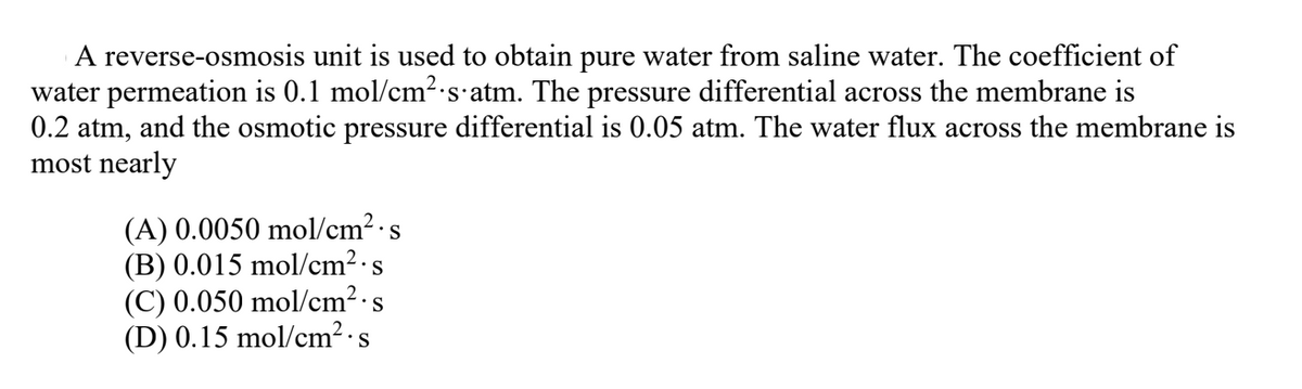 A reverse-osmosis unit is used to obtain pure water from saline water. The coefficient of
water permeation is 0.1 mol/cm2 s atm. The pressure differential across the membrane is
0.2 atm, and the osmotic pressure differential is 0.05 atm. The water flux across the membrane is
most nearly
(A) 0.0050 mol/cm2·s
(B) 0.015 mol/cm2·s
(C) 0.050 mol/cm2·s
(D) 0.15 mol/cm² ·s
