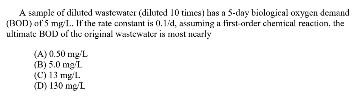 A sample of diluted wastewater (diluted 10 times) has a 5-day biological oxygen demand
(BOD) of 5 mg/L. If the rate constant is 0.1/d, assuming a first-order chemical reaction, the
ultimate BOD of the original wastewater is most nearly
(A) 0.50 mg/L
(B) 5.0 mg/L
(C) 13 mg/L
(D) 130 mg/L
