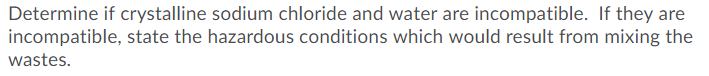 Determine if crystalline sodium chloride and water are incompatible. If they are
incompatible, state the hazardous conditions which would result from mixing the
wastes.
