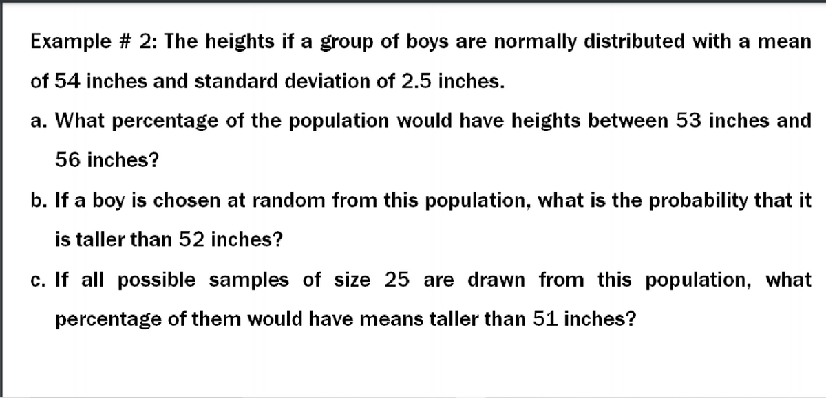Example # 2: The heights if a group of boys are normally distributed with a mean
of 54 inches and standard deviation of 2.5 inches.
a. What percentage of the population would have heights between 53 inches and
56 inches?
b. If a boy is chosen at random from this population, what is the probability that it
is taller than 52 inches?
c. If all possible samples of size 25 are drawn from this population, what
percentage of them would have means taller than 51 inches?
