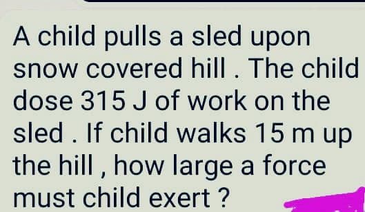 A child pulls a sled upon
snow covered hill. The child
dose 315 J of work on the
sled . If child walks 15 m up
the hill , how large a force
must child exert ?
