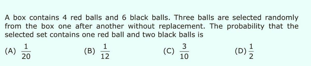 A box contains 4 red balls and 6 black balls. Three balls are selected randomly
from the box one after another without replacement. The probability that the
selected set contains one red ball and two black balls is
1
(A)
20
1
(B)
12
3
(C)
10
(D)를
