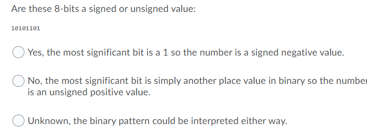 Are these 8-bits a signed or unsigned value:
10101101
Yes, the most significant bit is a 1 so the number is a signed negative value.
No, the most significant bit is simply another place value in binary so the number
is an unsigned positive value.
Unknown, the binary pattern could be interpreted either way.
