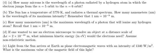(4) (a) How many microns is the wavelength of a photon radiated by a hydrogen atom in which the
electron jumps from the n = 5 orbit to the n = 6 orbit?
(b) The Sun has a temperature of 5770 K, and radiates a thermal spectrum. How many nanometers (nm)
is the wavelength of its maximum intensity? Remember that 1 nm = 10-9 m.
(c) How many nanometers (nm) is the maximum wavelength of a photon that will ionize any hydrogen
atom? Recall that 1 nm = 10-9 m.
(d) If one wanted to use an electron microscope to resolve an object at a distance scale of
Ar = 2 x 10-10 m, what minimum kinetic energy (in eV) would the electrons need? Assume
non-relativistic motion.
(e) Light from the Sun arrives at Earth as plane electromagnetic waves with an intensity of 1340 W/m?.
What is the maximum value of the magnetic field of this light?
