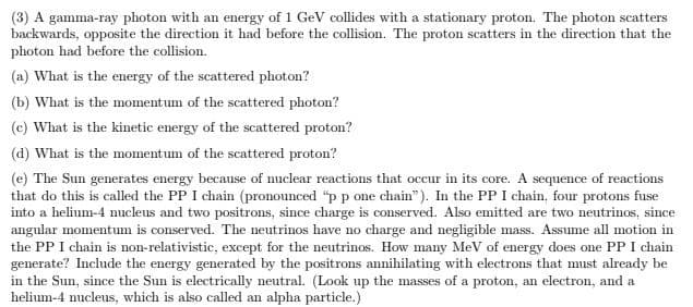 (3) A gamma-ray photon with an energy of 1 GeV collides with a stationary proton. The photon scatters
backwards, opposite the direction it had before the collision. The proton scatters in the direction that the
photon had before the collision.
(a) What is the energy of the scattered photon?
(b) What is the momentum of the scattered photon?
(c) What is the kinetic energy of the scattered proton?
(d) What is the momentum of the scattered proton?
(e) The Sun generates energy because of muclear reactions that occur in its core. A sequence of reactions
that do this is called the PP I chain (pronounced "p p one chain"). In the PP I chain, four protons fuse
into a helium-4 nucleus and two positrons, since charge is conserved. Also emitted are two neutrinos, since
angular momentum is conserved. The neutrinos have no charge and negligible mass. Assume all motion in
the PP I chain is non-relativistic, except for the neutrinos. How many MeV of energy does one PP I chain
generate? Include the energy generated by the positrons annihilating with electrons that must already be
in the Sun, since the Sun is electrically neutral. (Look up the masses of a proton, an electron, and a
helium-4 nucleus, which is also called an alpha particle.)
