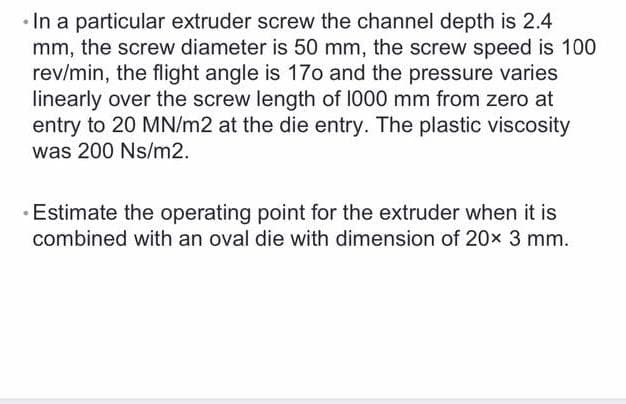 In a particular extruder screw the channel depth is 2.4
mm, the screw diameter is 50 mm, the screw speed is 100
rev/min, the flight angle is 17o and the pressure varies
linearly over the screw length of 1000 mm from zero at
entry to 20 MN/m2 at the die entry. The plastic viscosity
was 200 Ns/m2.
· Estimate the operating point for the extruder when it is
combined with an oval die with dimension of 20x 3 mm.
