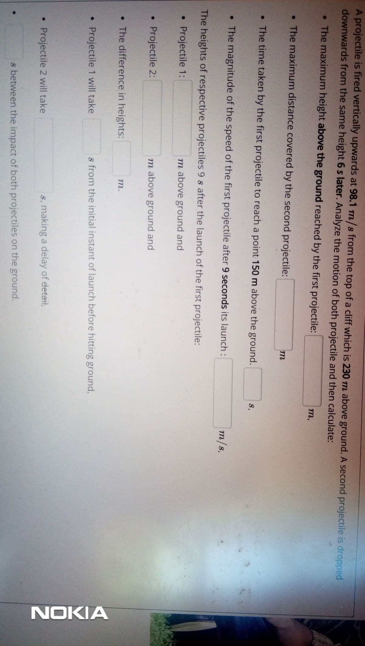 NOKIA
A projectile is fired vertically upwards at 98.1 m/s from the top of a cliff which is 230 m above ground. A second projectile is dropped
downwards from the same height 6 s later. Analyze the motion of both projectile and then calculate:
• The maximum height above the ground reached by the first projectile:
т,
• The maximum distance covered by the second projectile:
m
• The time taken by the first projectile to reach a point 150 m above the ground.
S,
• The magnitude of the speed of the first projectile after 9 seconds its launch :
m/s,
The heights of respective projectiles 9 s after the launch of the first projectile:
Projectile 1:
m above ground and
• Projectile 2:
m above ground and
• The difference in heights:
т.
Projectile 1 will take
s from the initial instant of launch before hitting ground,
Projectile 2 will take
s, making a delay of detail,
s between the impact of both projectiles on the ground.
