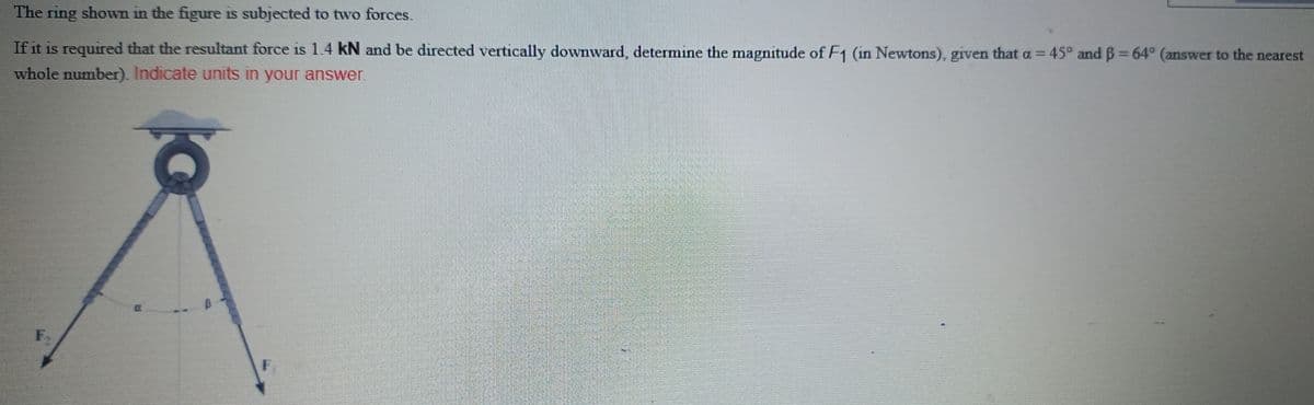 The ring shown in the figure is subjected to two forces.
If it is required that the resultant force is 1.4 kN and be directed vertically downward, determine the magnitude of F1 (in Newtons), given that a = 45° and B= 64° (answer to the nearest
%3D
whole number). Indicate units in your answer.
