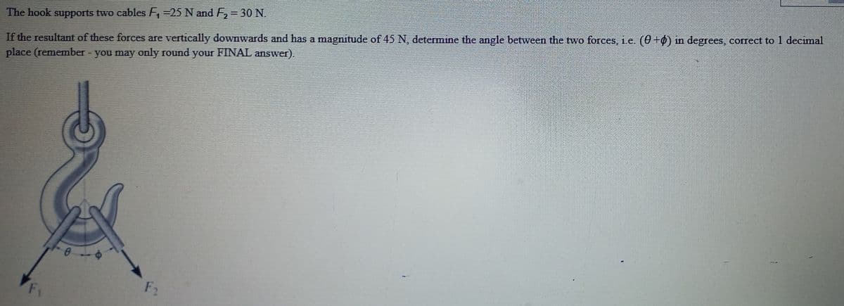 If the resultant of these forces are vertically downwards and has a magnitude of 45 N, determine the angle between the two forces, 1.e. (0 +ø) in degrees, correct to 1 decimal
place (remember - you may only round your FINAL answer).
The hook supports two cables =25 N and F,= 30 N.
F1
F2
