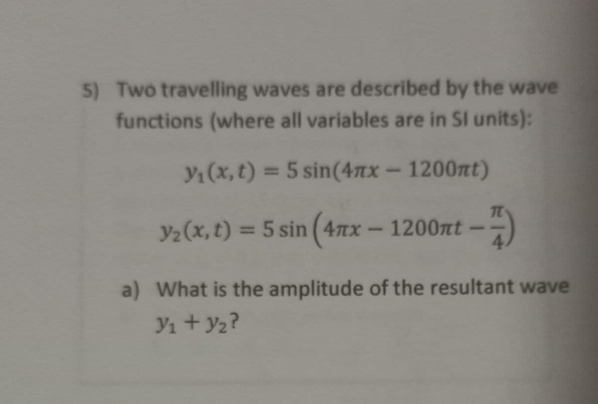 5) Two travelling waves are described by the wave
functions (where all variables are in SI units):
Y1 (x, t) = 5 sin(47xx- 1200nt)
Y2(x,t) = 5 sin (4nx
x-1200nt-
a) What is the amplitude of the resultant wave
Y1 + y2?
