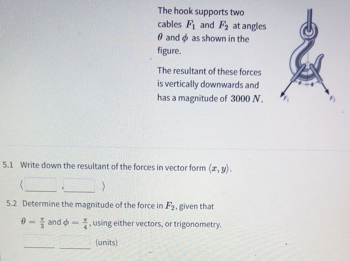 The hook supports two
cables F and F2 at angles
0 and o as shown in the
figure.
The resultant of these forces
is vertically downwards and
F1
has a magnitude of 3000 N.
5.1 Write down the resultant of the forces in vector form (x, y).
5.2 Determine the magnitude of the force in F2, given that
0 = and o = , using either vectors, or trigonometry.
4
(units)
