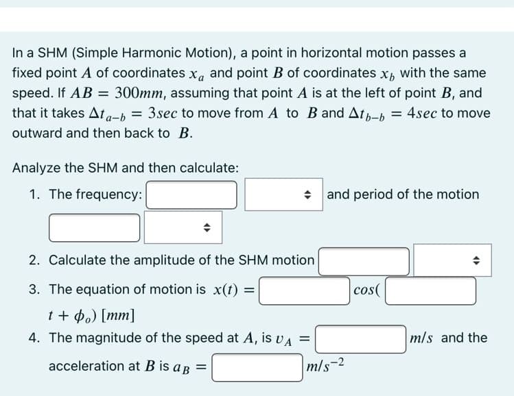 In a SHM (Simple Harmonic Motion), a point in horizontal motion passes a
fixed point A of coordinates x, and point B of coordinates x, with the same
speed. If AB =
that it takes Ata-b
300mm, assuming that point A is at the left of point B, and
= 3sec to move from A to B and Atp-b
4sec to move
outward and then back to B.
Analyze the SHM and then calculate:
1. The frequency:
• and period of the motion
2. Calculate the amplitude of the SHM motion
3. The equation of motion is x(t) =
cos(
%3D
t + p.) [mm]
4. The magnitude of the speed at A, is vA =
m/s and the
acceleration at B is a p =
m/s-2
