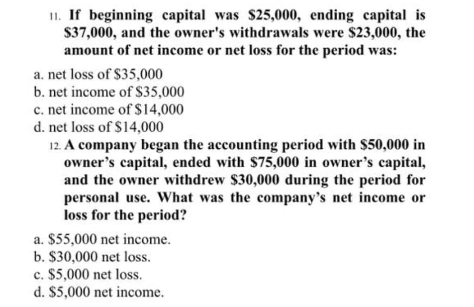 11. If beginning capital was $25,000, ending capital is
$37,000, and the owner's withdrawals were $23,000, the
amount of net income or net loss for the period was:
a. net loss of $35,000
b. net income of $35,000
c. net income of $14,000
d. net loss of $14,000
12. A company began the accounting period with $50,000 in
owner's capital, ended with $75,000 in owner's capital,
and the owner withdrew $30,000 during the period for
personal use. What was the company's net income or
loss for the period?
a. $55,000 net income.
b. $30,000 net loss.
c. $5,000 net loss.
d. $5,000 net income.
