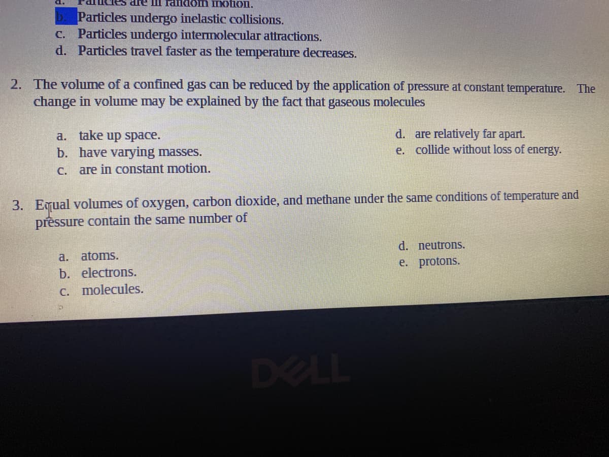 IINtion.
Particles undergo inelastic collisions.
C. Particles undergo intermolecular attractions.
d. Particles travel faster as the temperature decreases.
2. The volume of a confined gas can be reduced by the application of pressure at constant temperature. The
change in volume may be explained by the fact that gaseous molecules
a. take up space.
b. have varying masses.
d. are relatively far apart.
e. collide without loss of energy.
C.
are in constant motion.
3. Equal volumes of oxygen, carbon dioxide, and methane under the same conditions of temperature and
prêssure contain the same number of
d. neutrons.
a. atoms.
e. protons.
b. electrons.
C. molecules.
DELL
