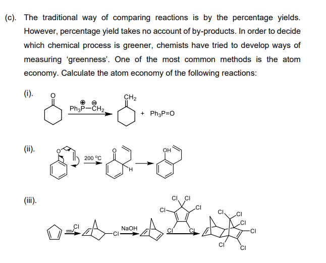 (c). The traditional way of comparing reactions is by the percentage yields.
However, percentage yield takes no account of by-products. In order to decide
which chemical process is greener, chemists have tried to develop ways of
measuring 'greenness'. One of the most common methods is the atom
economy. Calculate the atom economy of the following reactions:
(1).
CH2
Ph3P-CH2,
+ Ph3P=0
(ii).
он
200 °C
(iii).
CI, CI
.CI
CI
CI
.CI
NaOH
CI
CI
