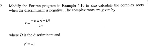 Modify the Fortran program in Example 4.10 to also calculate the complex roots
when the discriminant is negative. The complex roots are given by
2.
- b+V- Di
2a
where D is the discriminant and
f =-1
