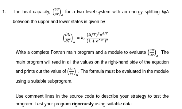 1.
The heat capacity, () for a two level-system with an energy splitting k
A
between the upper and lower states is given by
(F) = KB
(A/T)²e4/T
(1 + e4/T)²
The
Write a complete Fortran main program and a module to evaluate
main program will read in all the values on the right-hand side of the equation
and prints out the value of 3). The formula must be evaluated in the module
using a suitable subprogram.
Use comment lines in the source code to describe your strategy to test the
program. Test your program rigorously using suitable data.