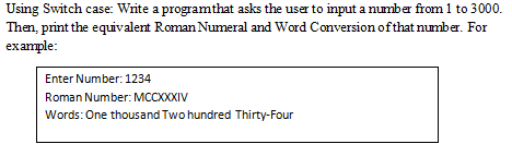 Using Switch case: Write a program that asks the user to input a number from 1 to 3000.
Then, print the equivalent Roman Numeral and Word Conversion of that number. For
example:
Enter Number: 1234
Roman Number: MCCXXXIV
Words: One thousand Two hundred Thirty-Four