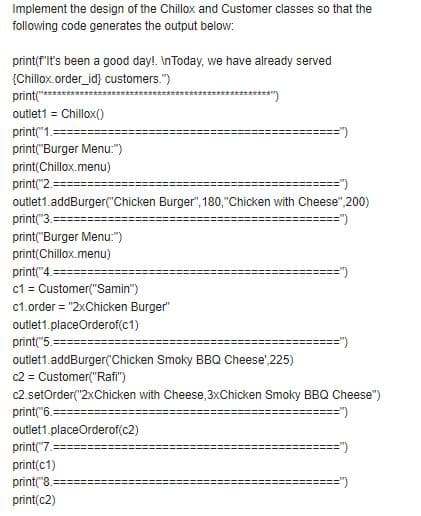 Implement the design of the Chillox and Customer classes so that the
following code generates the output below:
print(f'lt's been a good day!. InToday, we have already served
{Chillox.order_id} customers.")
print("
*****")
outlet1 = Chillox()
print("1.
print("Burger Menu:")
print(Chillox.menu)
print("2.
outlet1.addBurger("Chicken Burger", 180,"Chicken with Cheese",200)
print("3.
==")
print("Burger Menu:")
print(Chillox.menu)
print("4.=
c1 = Customer("Samin")
c1.order = "2xChicken Burger"
outlet1.placeOrderof(c1)
print("5.
outlet1.addBurger(Chicken Smoky BBQ Cheese',225)
c2 = Customer("Rafi")
c2.setOrder("2xChicken with Cheese, 3xChicken Smoky BBQ Cheese")
print("6.==:
outlet1.placeOrderof(c2)
print("7.
print(c1)
print("8.
==")
print(c2)
