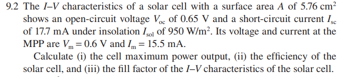9.2 The I-V characteristics of a solar cell with a surface area A of 5.76 cm?
shows an open-circuit voltage Voc of 0.65 V and a short-circuit current Ie
of 17.7 mA under insolation Igol of 950 W/m². Its voltage and current at the
MPP are Vm = 0.6 V and Im = 15.5 mA.
Calculate (i) the cell maximum power output, (ii) the efficiency of the
solar cell, and (iii) the fill factor of the I–V characteristics of the solar cell.

