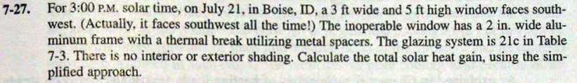 7-27. For 3:00 P.M. solar time, on July 21, in Boise, ID, a 3 ft wide and 5 ft high window faces south-
west. (Actually, it faces southwest all the time!) The inoperable window has a 2 in. wide alu-
minum frame with a thermal break utilizing metal spacers. The glazing system is 21c in Table
7-3. There is no interior or exterior shading. Calculate the total solar heat gain, using the sim-
plified approach.
