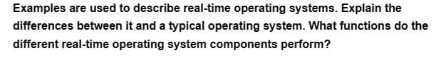 Examples are used to describe real-time operating systems. Explain the
differences between it and a typical operating system. What functions do the
different real-time operating system components perform?