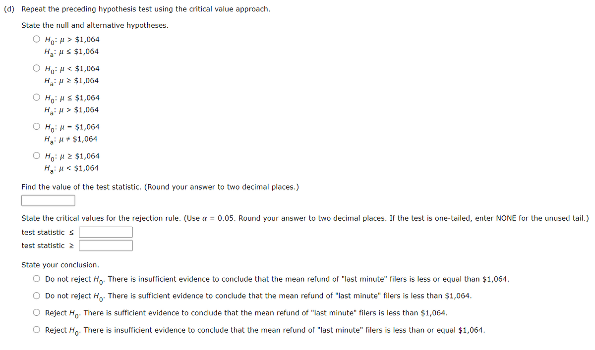 (d) Repeat the preceding hypothesis test using the critical value approach.
State the null and alternative hypotheses.
O Ho: µ > $1,064
H3: Hs $1,064
O Ho: H< $1,064
Ha: u 2 $1,064
O Ho: HS $1,064
Ha: u > $1,064
O Ho: µ = $1,064
Ha: u # $1,064
O Ho: µ z $1,064
H: µ < $1,064
Find the value of the test statistic. (Round your answer to two decimal places.)
State the critical values for the rejection rule. (Use a = 0.05. Round your answer to two decimal places. If the test is one-tailed, enter NONE for the unused tail.)
test statistic s
test statistic 2
State your conclusion.
O Do not reject Ho. There is insufficient evidence to conclude that the mean refund of "last minute" filers is less or equal than $1,064.
O Do not reject H.. There is sufficient evidence to conclude that the mean refund of "last minute" filers is less than $1,064.
O Reject Ho. There is sufficient evidence to conclude that the mean refund of "last minute" filers is less than $1,064.
O Reject Ho. There is insufficient evidence to conclude that the mean refund of "last minute" filers is less than or equal $1,064.
