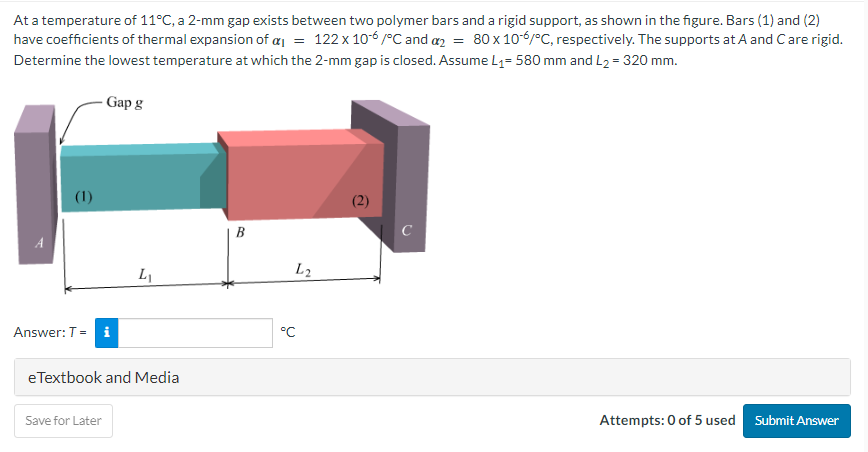 At a temperature of 11°C, a 2-mm gap exists between two polymer bars and a rigid support, as shown in the figure. Bars (1) and (2)
have coefficients of thermal expansion of a₁ = 122 x 10-6/°C and a2 = 80 x 10-6/°C, respectively. The supports at A and C are rigid.
Determine the lowest temperature at which the 2-mm gap is closed. Assume L₁= 580 mm and L₂ = 320 mm.
(1)
Gap g
Answer: T = i
Save for Later
L₁
eTextbook and Media
B
L2
°C
(2)
C
Attempts: 0 of 5 used Submit Answer