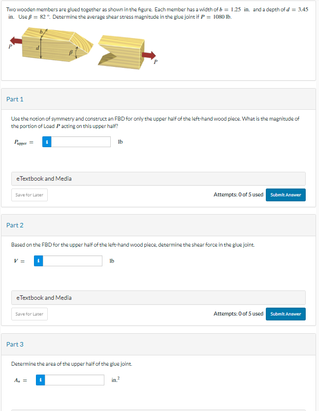 Two wooden members are glued together as shown in the figure. Each member has a width of b = 1.25 in. and a depth of d = 3.45
in. Use ß = 82 °. Determine the average shear stress magnitude in the glue joint if P = 1080 lb.
Part 1
Use the notion of symmetry and construct an FBD for only the upper half of the left-hand wood piece. What is the magnitude of
the portion of Load P acting on this upper half?
Pupper =
eTextbook and Media
Save for Later
Part 2
V =
Based on the FBD for the upper half of the left-hand wood piece, determine the shear force in the glue joint.
eTextbook and Media
Save for Later
Part 3
lb
lb
A₁ =
Determine the area of the upper half of the glue joint.
in.²
Attempts: 0 of 5 used Submit Answer
Attempts: 0 of 5 used
Submit Answer
