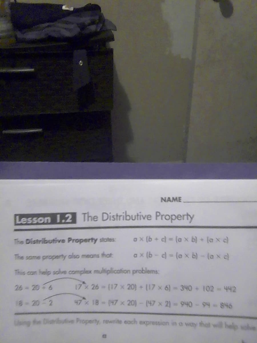 NAME
Lesson 1.2 The Distributive Property
ax(b + c) = (ax b) + [axd)
ax(b-c) = (axb) - (axd)
The Distributive Property states:
The same property also means that
This can help solve complex multiplication problems:
26-20-6
18-20-2
17 x 26 - (17 x 20)+(17 x 6) - 340 + 102 - 442
47 % 18 - (47 x 20) - (47 x 2) - 940 - 94-846
Using the Distributive Property, rewrite each expression in a way that
help soh