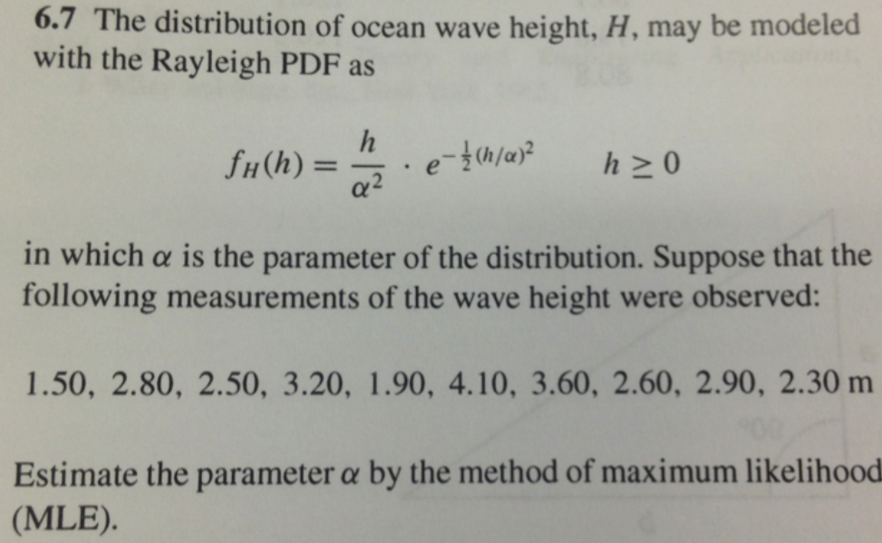 6.7 The distribution of ocean wave height, H, may be modeled
with the Rayleigh PDF as
fH(h) =
a2
h >0
%3D
in which a is the parameter of the distribution. Suppose that the
following measurements of the wave height were observed:
1.50, 2.80, 2.50, 3.20, 1.90, 4.10, 3.60, 2.60, 2.90, 2.30 m
Estimate the parameter a by the method of maximum likelihood
(MLE).
