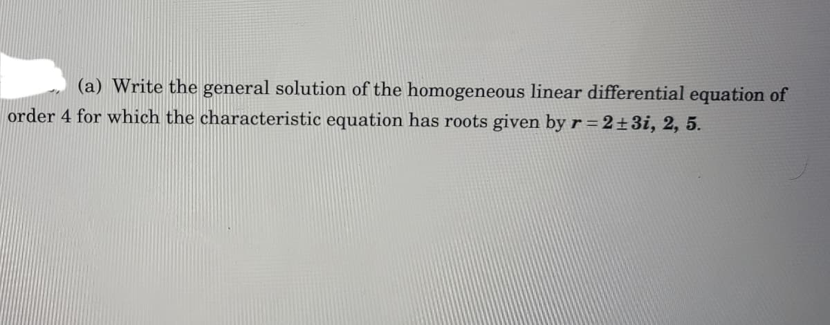 (a) Write the general solution of the homogeneous linear differential equation of
order 4 for which the characteristic equation has roots given by r = 2±3i, 2, 5.
