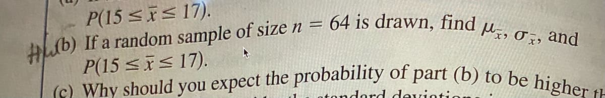 (c) Why should you expect the probability of part (b) to be higher t
HLub) If a random sample of size n = 64 is drawn, find u, 0z, and
P(15 <is 17).
lb) If a random sample of size n =
P(15 <is 17).
atondard devint
