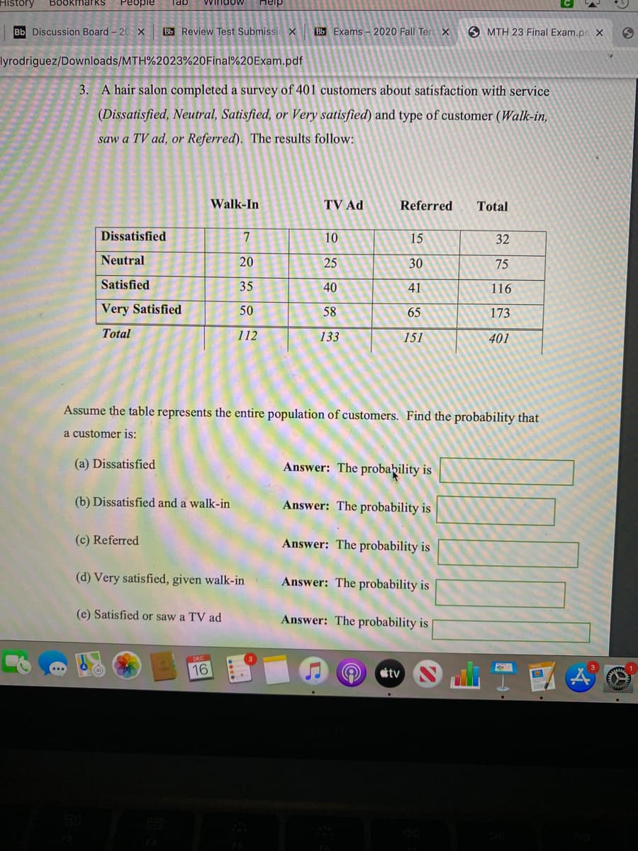 History
BOokmarkS
People
Tab
idow
Heip
Bb Discussion Board - 20 x
Bb Review Test Submissi x
Bb Exams - 2020 Fall Ter x
O MTH 23 Final Exam.poX
lyrodriguez/Downloads/MTH%2023%20Final%20Exam.pdf
3. A hair salon completed a survey of 401 customers about satisfaction with service
(Dissatisfied, Neutral, Satisfied, or Very satisfied) and type of customer (Walk-in,
saw a TV ad, or Referred). The results follow:
Walk-In
TV Ad
Referred
Total
Dissatisfied
10
15
32
Neutral
20
25
30
75
Satisfied
35
40
41
116
Very Satisfied
50
58
65
173
Total
112
133
151
401
Assume the table represents the entire population of customers. Find the probability that
a customer is:
(a) Dissatisfied
Answer: The probability is
(b) Dissatisfied and a walk-in
Answer: The probability is
(c) Referred
Answer: The probability is
(d) Very satisfied, given walk-in
Answer: The probability is
(e) Satisfied or saw a TV ad
Answer: The probability is
DEC
16
tv
