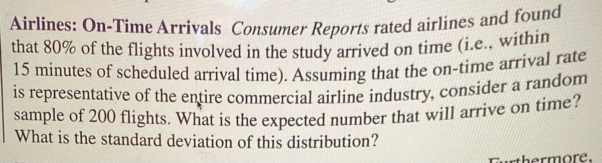 sample of 200 flights. What is the expected number that will arrive on time?
is representative of the entire commercial airline industry, consider a random
Airlines: On-Time Arrivals Consumer Reports rated airlines and found
15 minutes of scheduled arrival time). Assuming that the on-time arrival rate
that 80% of the flights involved in the study arrived on time (i.e., within
a
What is the standard deviation of this distribution?
Turthermore,
