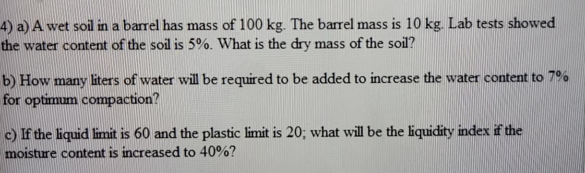 4) a) A wet sol in a barrel has mass of 100 kg. The barrel mass is 10 kg. Lab tests showed
the water content of the soil is 5%. What is the dry mass of the soil?
b) How many liters of water will be required to be added to increase the water content to 79%
for optimum compaction?
c) If the liquid imit is 60 and the plastic limit is 20; what will be the liquidity index if the
moisture content is increased to 40%?
