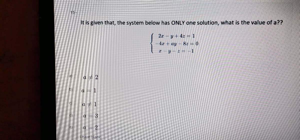 15-
It is given that, the system below has ONLY one solution, what is the value of a??
2x - y+ 4z = 1
-4x + ay- 8z = 0
I-y-z= -1
a)
a 2
b)
a = 1
c)
a + 1
d)
a = 3
e) a
Leave blank
