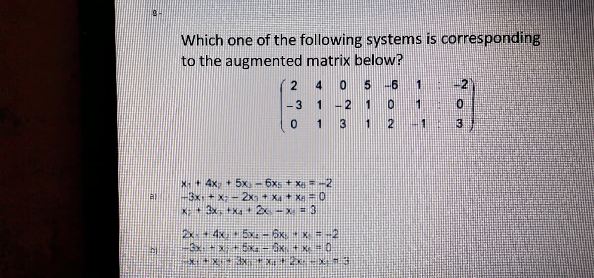 Which one of the following systems is corresponding
to the augmented matrix below?
2
4
-6
-3
1 -2 1
0 1
3
1 2
3.
X+4x2 +5x - 6x5 + X, =-2
-3x + X; - 2x3 + X4 + Xã = 0
X+3x, +x., + 2x - x = 3
a)
2x +4x 5x - 6x x = -2
3x + x + 5x. - 6x. + x = 0.
