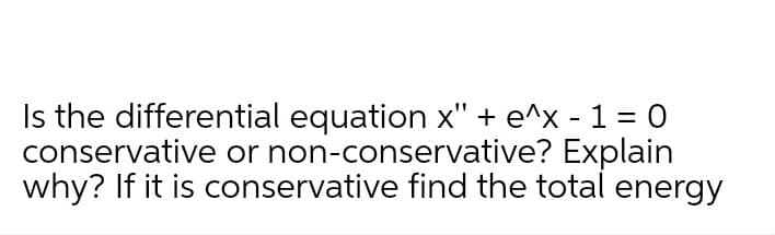 Is the differential equation x" + e^x - 1 = O
conservative or non-conservative? Explain
why? If it is conservative find the total energy
