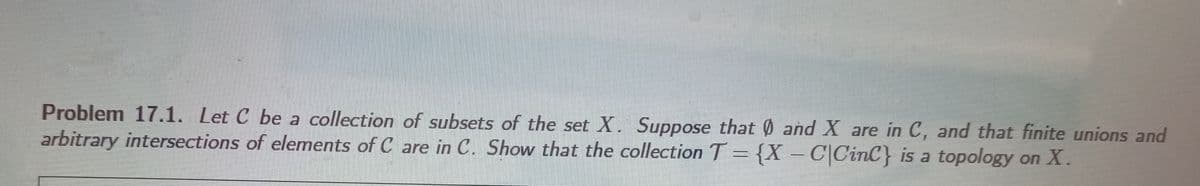 Problem 17.1. Let C be a collection of subsets of the set X. Suppose that 0 and X are in C, and that finite unions and
arbitrary intersections of elements of C are in C. Show that the collection T = {X – C|CinC} is a topology on X.
