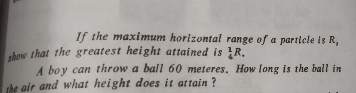 If the maximum horizontal range of a particle is R,
chow that the greatest height attained is R,
A boy can throw a ball 60 meteres. How long is the ball in
the air and what height does it attain ?
