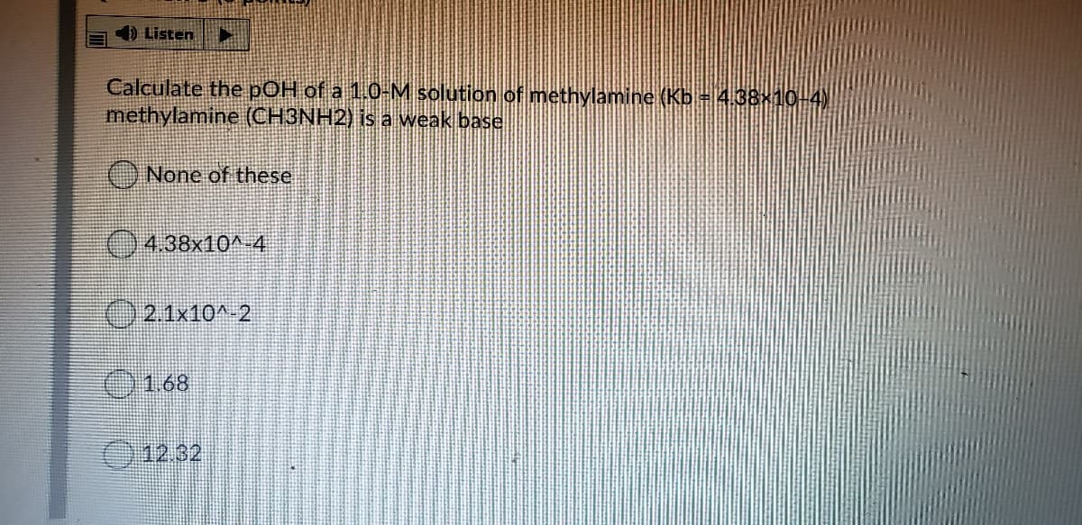 ) Listen
Calculate the pOH of a 1.0-M solution of methylamine (Kb = 4.38×10-4)
methylamine (CH3NH2) is a weak base
O None of these
0438x10^-4
O2 1x10^ 2
O 168
12.32
